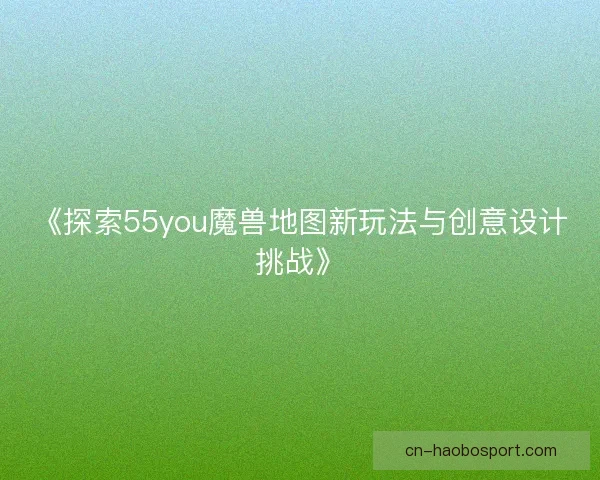 《探索55you魔兽地图新玩法与创意设计挑战》