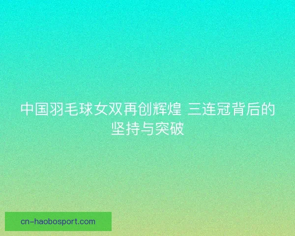 中国羽毛球女双再创辉煌 三连冠背后的坚持与突破