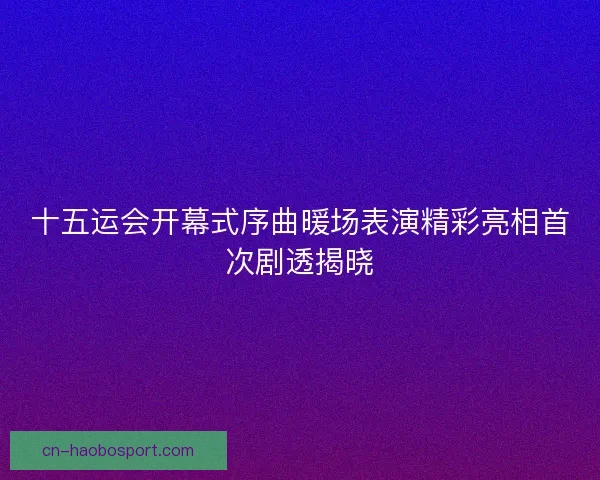 十五运会开幕式序曲暖场表演精彩亮相首次剧透揭晓
